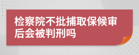 检察院不批捕取保候审后会被判刑吗