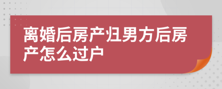 离婚后房产归男方后房产怎么过户