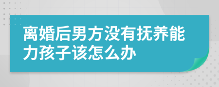 离婚后男方没有抚养能力孩子该怎么办