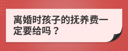 离婚时孩子的抚养费一定要给吗？