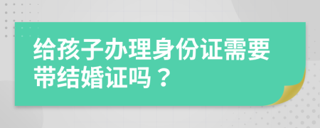 给孩子办理身份证需要带结婚证吗？