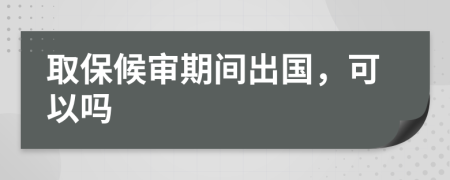 取保候审期间出国，可以吗