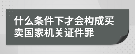 什么条件下才会构成买卖国家机关证件罪