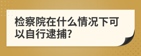 检察院在什么情况下可以自行逮捕?