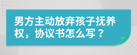 男方主动放弃孩子抚养权，协议书怎么写？