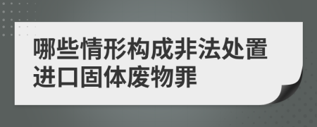 哪些情形构成非法处置进口固体废物罪