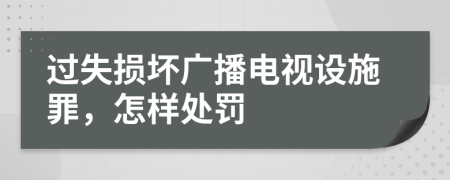 过失损坏广播电视设施罪，怎样处罚