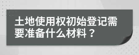 土地使用权初始登记需要准备什么材料？