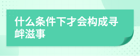 什么条件下才会构成寻衅滋事
