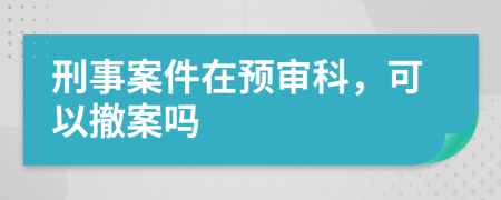 刑事案件在预审科，可以撤案吗