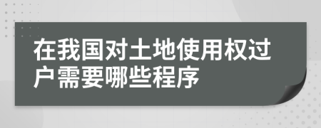 在我国对土地使用权过户需要哪些程序