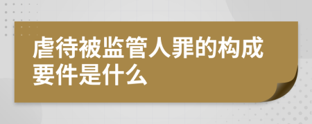 虐待被监管人罪的构成要件是什么