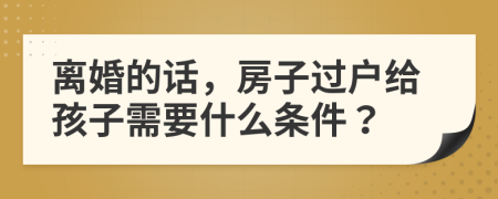 离婚的话，房子过户给孩子需要什么条件？