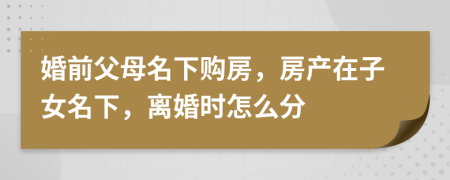 婚前父母名下购房，房产在子女名下，离婚时怎么分