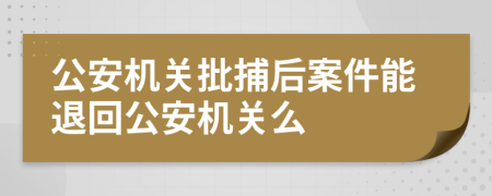 公安机关批捕后案件能退回公安机关么