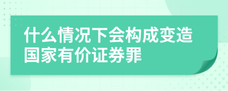 什么情况下会构成变造国家有价证券罪