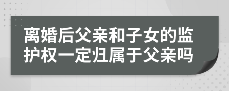 离婚后父亲和子女的监护权一定归属于父亲吗