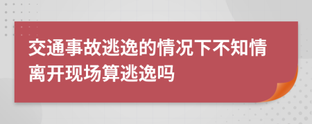交通事故逃逸的情况下不知情离开现场算逃逸吗