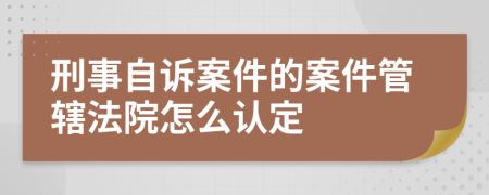 刑事自诉案件的案件管辖法院怎么认定