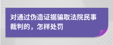 对通过伪造证据骗取法院民事裁判的，怎样处罚