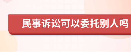 民事诉讼可以委托别人吗