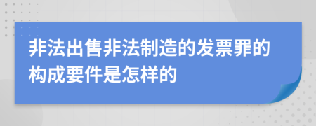 非法出售非法制造的发票罪的构成要件是怎样的