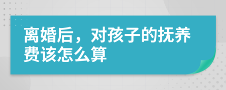 离婚后，对孩子的抚养费该怎么算