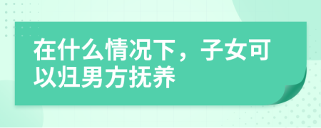 在什么情况下，子女可以归男方抚养