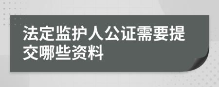 法定监护人公证需要提交哪些资料