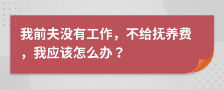 我前夫没有工作，不给抚养费，我应该怎么办？