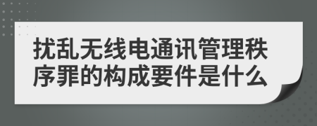 扰乱无线电通讯管理秩序罪的构成要件是什么