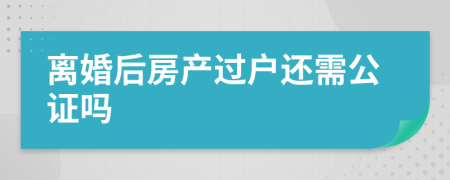 离婚后房产过户还需公证吗