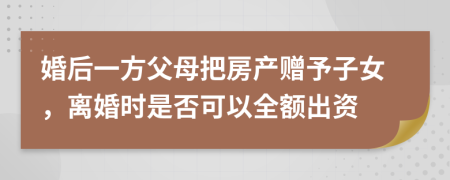 婚后一方父母把房产赠予子女，离婚时是否可以全额出资