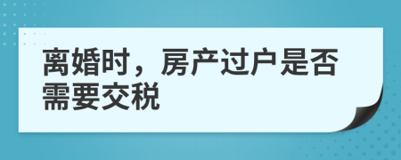 离婚时，房产过户是否需要交税