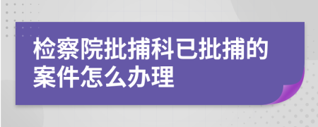 检察院批捕科已批捕的案件怎么办理