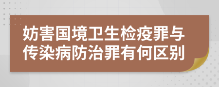 妨害国境卫生检疫罪与传染病防治罪有何区别