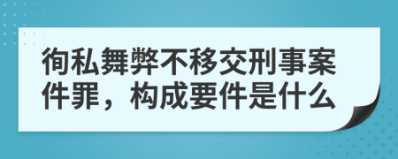 徇私舞弊不移交刑事案件罪，构成要件是什么