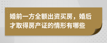 婚前一方全额出资买房，婚后才取得房产证的情形有哪些