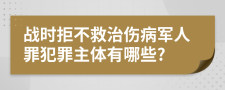 战时拒不救治伤病军人罪犯罪主体有哪些?