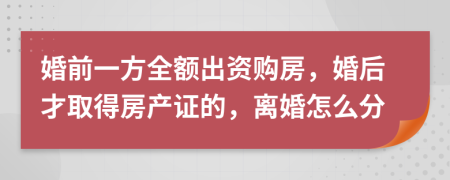 婚前一方全额出资购房，婚后才取得房产证的，离婚怎么分