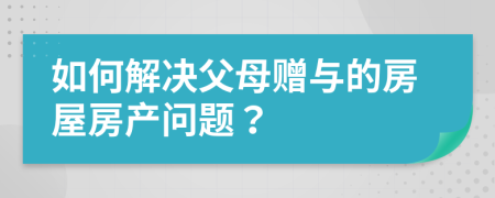 如何解决父母赠与的房屋房产问题？