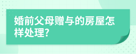 婚前父母赠与的房屋怎样处理?