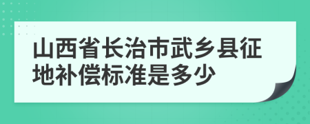 山西省长治市武乡县征地补偿标准是多少