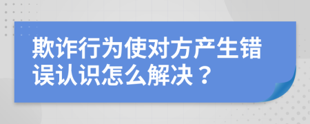 欺诈行为使对方产生错误认识怎么解决？