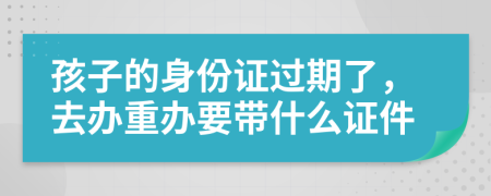孩子的身份证过期了，去办重办要带什么证件