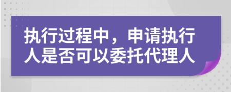 执行过程中，申请执行人是否可以委托代理人