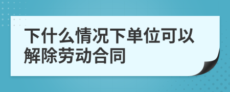 下什么情况下单位可以解除劳动合同