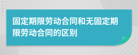 固定期限劳动合同和无固定期限劳动合同的区别