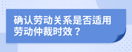 确认劳动关系是否适用劳动仲裁时效？