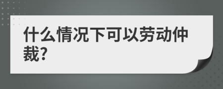 什么情况下可以劳动仲裁?